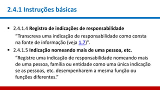 2.4.1 Instruções básicas
 2.4.1.4 Registro de indicações de responsabilidade
“Transcreva uma indicação de responsabilidade como consta
na fonte de informação (veja 1.7)”.
 2.4.1.5 Indicação nomeando mais de uma pessoa, etc.
“Registre uma indicação de responsabilidade nomeando mais
de uma pessoa, família ou entidade como uma única indicação
se as pessoas, etc. desempenharem a mesma função ou
funções diferentes.”
 
