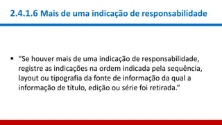 2.4.1.6 Mais de uma indicação de responsabilidade
 “Se houver mais de uma indicação de responsabilidade,
registre as indicações na ordem indicada pela sequência,
layout ou tipografia da fonte de informação da qual a
informação de título, edição ou série foi retirada.”
 