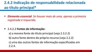 2.4.2 Indicação de responsabilidade relacionada
ao título principal*
 Elemento essencial. Se houver mais de uma, apenas a primeira
registrada é requerida.
 2.4.2.2 Fontes de informação:
a) a mesma fonte do título principal (veja 2.3.2.2)
b) outra fonte dentro do próprio recurso (veja 2.2.2)
c) uma das outras fontes de informação especificadas em
2.2.4.
 