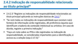 2.4.2 Indicação de responsabilidade relacionada
ao título principal*
 2.4.2.3 “Registre as indicações de responsabilidade relacionadas ao
título principal aplicando as instruções básicas de 2.4.1.”
 “Se nem todas as indicações de responsabilidade que constam na(s)
fonte(s) de informação serão registradas, dê preferência àquelas que
identificam criadores do conteúdo intelectual ou artístico. Em caso de
dúvida, registre a primeira indicação.”
 “Faça um nota sobre as PFEcs não registradas na indicação de
responsabilidade, se consideradas importantes para a identificação, o
acesso ou a seleção (veja 2.17.3).”
 