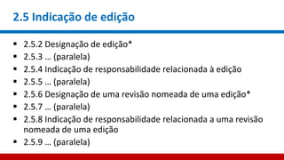 2.5 Indicação de edição
 2.5.2 Designação de edição*
 2.5.3 … (paralela)
 2.5.4 Indicação de responsabilidade relacionada à edição
 2.5.5 … (paralela)
 2.5.6 Designação de uma revisão nomeada de uma edição*
 2.5.7 … (paralela)
 2.5.8 Indicação de responsabilidade relacionada a uma revisão
nomeada de uma edição
 2.5.9 … (paralela)
 
