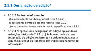 2.5.2 Designação de edição*
 2.5.2.2 Fontes de informação:
a) a mesma fonte do título principal (veja 2.3.2.2)
b) outra fonte dentro do próprio recurso (veja 2.2.2)
c) uma das outras fontes de informação especificadas em 2.2.4.
 2.5.2.3 “Registre uma designação de edição aplicando as
instruções básicas de 2.5.1. [...] Se houver mais de uma
designação de edição, registre-as na ordem indicada pela
sequência, layout ou tipografia das indicações na fonte de
informação.”
 