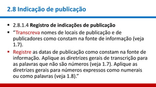 2.8 Indicação de publicação
 2.8.1.4 Registro de indicações de publicação
 “Transcreva nomes de locais de publicação e de
publicadores como constam na fonte de informação (veja
1.7).
 Registre as datas de publicação como constam na fonte de
informação. Aplique as diretrizes gerais de transcrição para
as palavras que não são números (veja 1.7). Aplique as
diretrizes gerais para números expressos como numerais
ou como palavras (veja 1.8).”
 