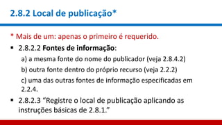 2.8.2 Local de publicação*
* Mais de um: apenas o primeiro é requerido.
 2.8.2.2 Fontes de informação:
a) a mesma fonte do nome do publicador (veja 2.8.4.2)
b) outra fonte dentro do próprio recurso (veja 2.2.2)
c) uma das outras fontes de informação especificadas em
2.2.4.
 2.8.2.3 “Registre o local de publicação aplicando as
instruções básicas de 2.8.1.”
 