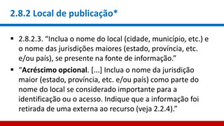 2.8.2 Local de publicação*
 2.8.2.3. “Inclua o nome do local (cidade, município, etc.) e
o nome das jurisdições maiores (estado, província, etc.
e/ou país), se presente na fonte de informação.”
 “Acréscimo opcional. [...] Inclua o nome da jurisdição
maior (estado, província, etc. e/ou país) como parte do
nome do local se considerado importante para a
identificação ou o acesso. Indique que a informação foi
retirada de uma externa ao recurso (veja 2.2.4).”
 