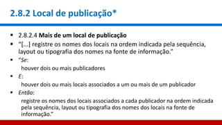 2.8.2 Local de publicação*
 2.8.2.4 Mais de um local de publicação
 “[...] registre os nomes dos locais na ordem indicada pela sequência,
layout ou tipografia dos nomes na fonte de informação.”
 “Se:
houver dois ou mais publicadores
 E:
houver dois ou mais locais associados a um ou mais de um publicador
 Então:
registre os nomes dos locais associados a cada publicador na ordem indicada
pela sequência, layout ou tipografia dos nomes dos locais na fonte de
informação.”
 