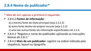 2.8.4 Nome do publicador*
* Mais de um: apenas o primeiro é requerido.
 2.8.4.2 Fontes de informação:
a) a mesma fonte do título principal (veja 2.3.2.2)
b) outra fonte dentro do próprio recurso (veja 2.2.2)
c) uma das outras fontes de informação especificadas em 2.2.4.
 2.8.4.3 “Registre o nome do publicador aplicando as instruções
básicas de 2.8.1.”
 2.8.4.5 Mais de um publicador: registre na ordem indicada pela
sequência, layout ou tipografia.
 