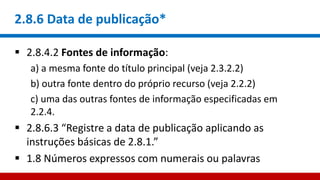 2.8.6 Data de publicação*
 2.8.4.2 Fontes de informação:
a) a mesma fonte do título principal (veja 2.3.2.2)
b) outra fonte dentro do próprio recurso (veja 2.2.2)
c) uma das outras fontes de informação especificadas em
2.2.4.
 2.8.6.3 “Registre a data de publicação aplicando as
instruções básicas de 2.8.1.”
 1.8 Números expressos com numerais ou palavras
 