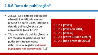 2.8.6 Data de publicação*
 2.8.6.6 “Se a data de publicação
não está identificada em um
recurso de parte única, informe a
data de publicação exata ou
aproximada (veja 1.9.2).”
 “Se uma data de publicação para
um recurso de parte única não
puder ser razoavelmente
determinada, registre a data de
publicação não identificada. [...]”
1.9.2.1 [2003]
1.9.2.2 [2003 ou 2004]
1.9.2.3 [2003?]
1.9.2.4 [entre 1800 e 1899?]
1.9.2.5 [não antes de 2003]
 