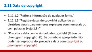 2.11 Data de copyright
 2.11.1.2 “Retire a informação de qualquer fonte.”
 2.11.1.3 “Registre datas de copyright aplicando as
diretrizes gerais para números expressos com numerais ou
com palavras (veja 1.8).”
 “Preceda a data com o símbolo de copyright (©) ou de
phonogram copyright (℗). Se o símbolo apropriado não
puder ser reproduzido, preceda a data com copyright ou
phonogram copyright.
 