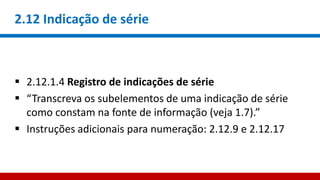 2.12 Indicação de série
 2.12.1.4 Registro de indicações de série
 “Transcreva os subelementos de uma indicação de série
como constam na fonte de informação (veja 1.7).”
 Instruções adicionais para numeração: 2.12.9 e 2.12.17
 