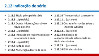 2.12 Indicação de série
 2.12.2 Título principal da série
 2.12.3 … (paralelo)
 2.12.4 Outras informações sobre o
título da série
 2.12.5 … (paralelo)
 2.12.6 Indicação de responsabilidade
relacionada à série
 2.12.7 … (paralelo)
 2.12.8 ISSN da série
 2.12.9 Numeração dentro da série
 2.12.10 Título principal da subsérie
 2.12.11 … (paralelo)
 2.12.12 Outras informações sobre o
título da subsérie
 2.12.13 … (paralelo)
 2.12.14 Indicação de
responsabilidade relacionada ao
título da subsérie
 2.12.15 … (paralelo)
 2.12.16 ISSN da subsérie
 