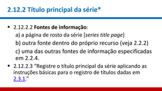 2.12.2 Título principal da série*
 2.12.2.2 Fontes de informação:
a) a página de rosto da série [series title page]
b) outra fonte dentro do próprio recurso (veja 2.2.2)
c) uma das outras fontes de informação especificadas
em 2.2.4.
 2.12.2.3 “Registre o título principal da série aplicando as
instruções básicas para o registro de títulos dadas em
2.3.1.”
 