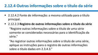 2.12.4 Outras informações sobre o título da série
 2.12.4.2 Fonte de informação: a mesma utilizada para o título
principal.
 2.12.2.3 Registro de outras informações sobre o título da série
“Registre outras informações sobre o título de uma série
somente se consideradas necessárias para a identificação da
série.”
“Ao registrar outras informações sobre o título de uma série,
aplique as instruções para o registro de outras informações
sobre o título dadas em 2.3.4.3.”
 