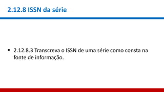 2.12.8 ISSN da série
 2.12.8.3 Transcreva o ISSN de uma série como consta na
fonte de informação.
 
