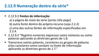 2.12.9 Numeração dentro da série*
 2.12.9.2 Fontes de informação:
a) a página de rosto da série [series title page]
b) outra fonte dentro do próprio recurso (veja 2.2.2)
c) uma das outras fontes de informação especificadas em
2.2.4.
 2.12.9.2 “Registre numerais expressos como números ou como
palavras aplicando as diretrizes gerais de 1.8.
 Transcreva outras palavras, caracteres ou grupos de palavras
e/ou caracteres como constam na fonte de informação
aplicando as diretrizes gerais de 1.7.”
 