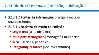 2.13 Modo de issuance [emissão, publicação]
 2.13.1.2 Fontes de informação: o próprio recurso;
qualquer fonte.
 2.13.1.3 Registro do modo de emissão
 single unit [unidade única]
 multipart monograph [monografia multiparte]
 serial [seriado, periódico]
 integrating resource [recurso contínuo]
 