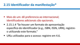2.15 Identificador da manifestação*
 Mais de um: dê preferencia ao internacional;
identificadores adicionais são opcionais.
 2.15.1.4 “Se houver um formato de apresentação
específico do identificador (e.g., ISBN, ISSN, URN), registre-
o utilizando este formato.”
 URLs utilizados para o acesso: registre em 4.6.
 