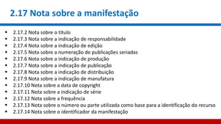 2.17 Nota sobre a manifestação
 2.17.2 Nota sobre o título
 2.17.3 Nota sobre a indicação de responsabilidade
 2.17.4 Nota sobre a indicação de edição
 2.17.5 Nota sobre a numeração de publicações seriadas
 2.17.6 Nota sobre a indicação de produção
 2.17.7 Nota sobre a indicação de publicação
 2.17.8 Nota sobre a indicação de distribuição
 2.17.9 Nota sobre a indicação de manufatura
 2.17.10 Nota sobre a data de copyright
 2.17.11 Nota sobre a indicação de série
 2.17.12 Nota sobre a frequência
 2.17.13 Nota sobre o número ou parte utilizada como base para a identificação do recurso
 2.17.14 Nota sobre o identificador da manifestação
 