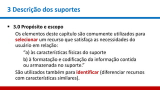 3 Descrição dos suportes
 3.0 Propósito e escopo
Os elementos deste capítulo são comumente utilizados para
selecionar um recurso que satisfaça as necessidades do
usuário em relação:
“a) às características físicas do suporte
b) à formatação e codificação da informação contida
ou armazenada no suporte.”
São utilizados também para identificar (diferenciar recursos
com características similares).
 