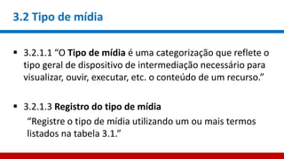 3.2 Tipo de mídia
 3.2.1.1 “O Tipo de mídia é uma categorização que reflete o
tipo geral de dispositivo de intermediação necessário para
visualizar, ouvir, executar, etc. o conteúdo de um recurso.”
 3.2.1.3 Registro do tipo de mídia
“Registre o tipo de mídia utilizando um ou mais termos
listados na tabela 3.1.”
 