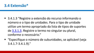 3.4 Extensão*
 3.4.1.3 “Registre a extensão do recurso informando o
número e o tipo de unidades. Para o tipo de unidade
utilize um termo apropriado da lista de tipos de suportes
de 3.3.1.3. Registre o termo no singular ou plural,
conforme o necessário.”
 “Especifique o número de subunidades, se aplicável (veja
3.4.1.7-3.4.1.9).”
 