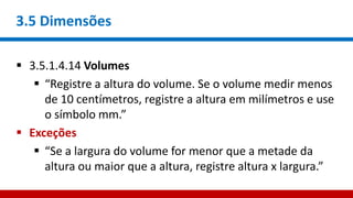 3.5 Dimensões
 3.5.1.4.14 Volumes
 “Registre a altura do volume. Se o volume medir menos
de 10 centímetros, registre a altura em milímetros e use
o símbolo mm.”
 Exceções
 “Se a largura do volume for menor que a metade da
altura ou maior que a altura, registre altura x largura.”
 