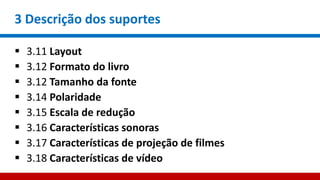 3 Descrição dos suportes
 3.11 Layout
 3.12 Formato do livro
 3.12 Tamanho da fonte
 3.14 Polaridade
 3.15 Escala de redução
 3.16 Características sonoras
 3.17 Características de projeção de filmes
 3.18 Características de vídeo
 
