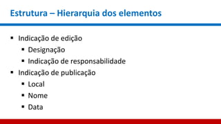Estrutura – Hierarquia dos elementos
 Indicação de edição
 Designação
 Indicação de responsabilidade
 Indicação de publicação
 Local
 Nome
 Data
 