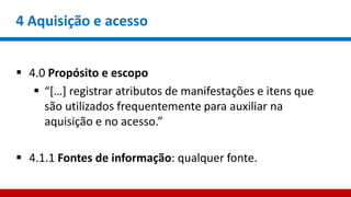 4 Aquisição e acesso
 4.0 Propósito e escopo
 “[…] registrar atributos de manifestações e itens que
são utilizados frequentemente para auxiliar na
aquisição e no acesso.”
 4.1.1 Fontes de informação: qualquer fonte.
 