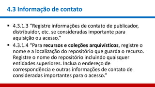 4.3 Informação de contato
 4.3.1.3 “Registre informações de contato de publicador,
distribuidor, etc. se consideradas importante para
aquisição ou acesso.”
 4.3.1.4 “Para recursos e coleções arquivísticos, registre o
nome e a localização do repositório que guarda o recurso.
Registre o nome do repositório incluindo quaisquer
entidades superiores. Inclua o endereço de
correspondência e outras informações de contato de
consideradas importantes para o acesso.”
 