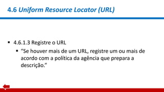 4.6 Uniform Resource Locator (URL)
 4.6.1.3 Registre o URL
 “Se houver mais de um URL, registre um ou mais de
acordo com a política da agência que prepara a
descrição.”
 