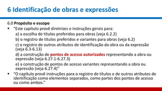 6 Identificação de obras e expressões
6.0 Propósito e escopo
 “Este capítulo provê diretrizes e instruções gerais para:
a) a escolha de títulos preferidos para obras (veja 6.2.2)
b) o registro de títulos preferidos e variantes para obras (veja 6.2)
c) o registro de outros atributos de identificação da obra ou da expressão
(veja 6.3-6.13)
d) a construção de pontos de acesso autorizados representando a obra ou
expressão (veja 6.27.1-6.27.3)
e) a construção de pontos de acesso variantes representando a obra ou
expressão (veja 6.27.4)”
 “O capítulo provê instruções para o registro de títulos e de outros atributos de
identificação como elementos separados, como partes dos pontos de acesso
ou como ambos.”
 