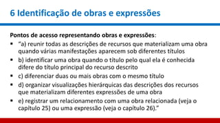 6 Identificação de obras e expressões
Pontos de acesso representando obras e expressões:
 “a) reunir todas as descrições de recursos que materializam uma obra
quando várias manifestações aparecem sob diferentes títulos
 b) identificar uma obra quando o título pelo qual ela é conhecida
difere do título principal do recurso descrito
 c) diferenciar duas ou mais obras com o mesmo título
 d) organizar visualizações hierárquicas das descrições dos recursos
que materializam diferentes expressões de uma obra
 e) registrar um relacionamento com uma obra relacionada (veja o
capítulo 25) ou uma expressão (veja o capítulo 26).”
 