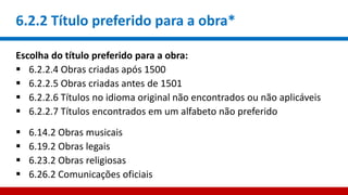 6.2.2 Título preferido para a obra*
Escolha do título preferido para a obra:
 6.2.2.4 Obras criadas após 1500
 6.2.2.5 Obras criadas antes de 1501
 6.2.2.6 Títulos no idioma original não encontrados ou não aplicáveis
 6.2.2.7 Títulos encontrados em um alfabeto não preferido
 6.14.2 Obras musicais
 6.19.2 Obras legais
 6.23.2 Obras religiosas
 6.26.2 Comunicações oficiais
 