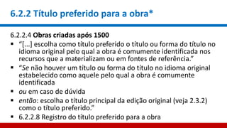 6.2.2 Título preferido para a obra*
6.2.2.4 Obras criadas após 1500
 “[...] escolha como título preferido o título ou forma do título no
idioma original pelo qual a obra é comumente identificada nos
recursos que a materializam ou em fontes de referência.”
 “Se não houver um título ou forma do título no idioma original
estabelecido como aquele pelo qual a obra é comumente
identificada
 ou em caso de dúvida
 então: escolha o título principal da edição original (veja 2.3.2)
como o título preferido.”
 6.2.2.8 Registro do título preferido para a obra
 