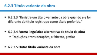 6.2.3 Título variante da obra
 6.2.3.3 “Registre um título variante da obra quando ele for
diferente do título registrado como título preferido.”
 6.2.3.4 Forma linguística alternativa do título da obra
 Traduções, transliterações, alfabetos, grafias
 6.2.3.5 Outro título variante da obra
 