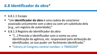 6.8 Identificador da obra*
 6.8.1.1 Escopo
 “Um identificador da obra é uma cadeia de caracteres
associada unicamente com a obra ou com um substituto dela
(e.g., um registro de autoridade).”
 6.8.1.3 Registro do identificador da obra
 “[...] Preceda o identificador com o nome ou uma
identificação da agência, etc. responsável pela atribuição do
identificador, se isso puder ser facilmente identificado.”
 “Library of Congress control number: n 79046204”
 