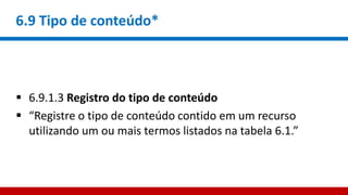 6.9 Tipo de conteúdo*
 6.9.1.3 Registro do tipo de conteúdo
 “Registre o tipo de conteúdo contido em um recurso
utilizando um ou mais termos listados na tabela 6.1.”
 