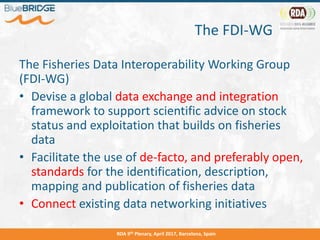 The FDI-WG
The Fisheries Data Interoperability Working Group
(FDI-WG)
• Devise a global data exchange and integration
framework to support scientific advice on stock
status and exploitation that builds on fisheries
data
• Facilitate the use of de-facto, and preferably open,
standards for the identification, description,
mapping and publication of fisheries data
• Connect existing data networking initiatives
RDA 9th Plenary, April 2017, Barcelona, Spain