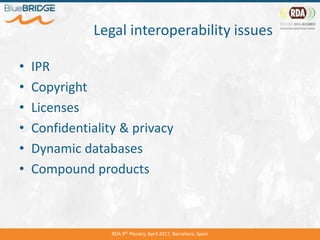 Legal interoperability issues
• IPR
• Copyright
• Licenses
• Confidentiality & privacy
• Dynamic databases
• Compound products
RDA 9th Plenary, April 2017, Barcelona, Spain