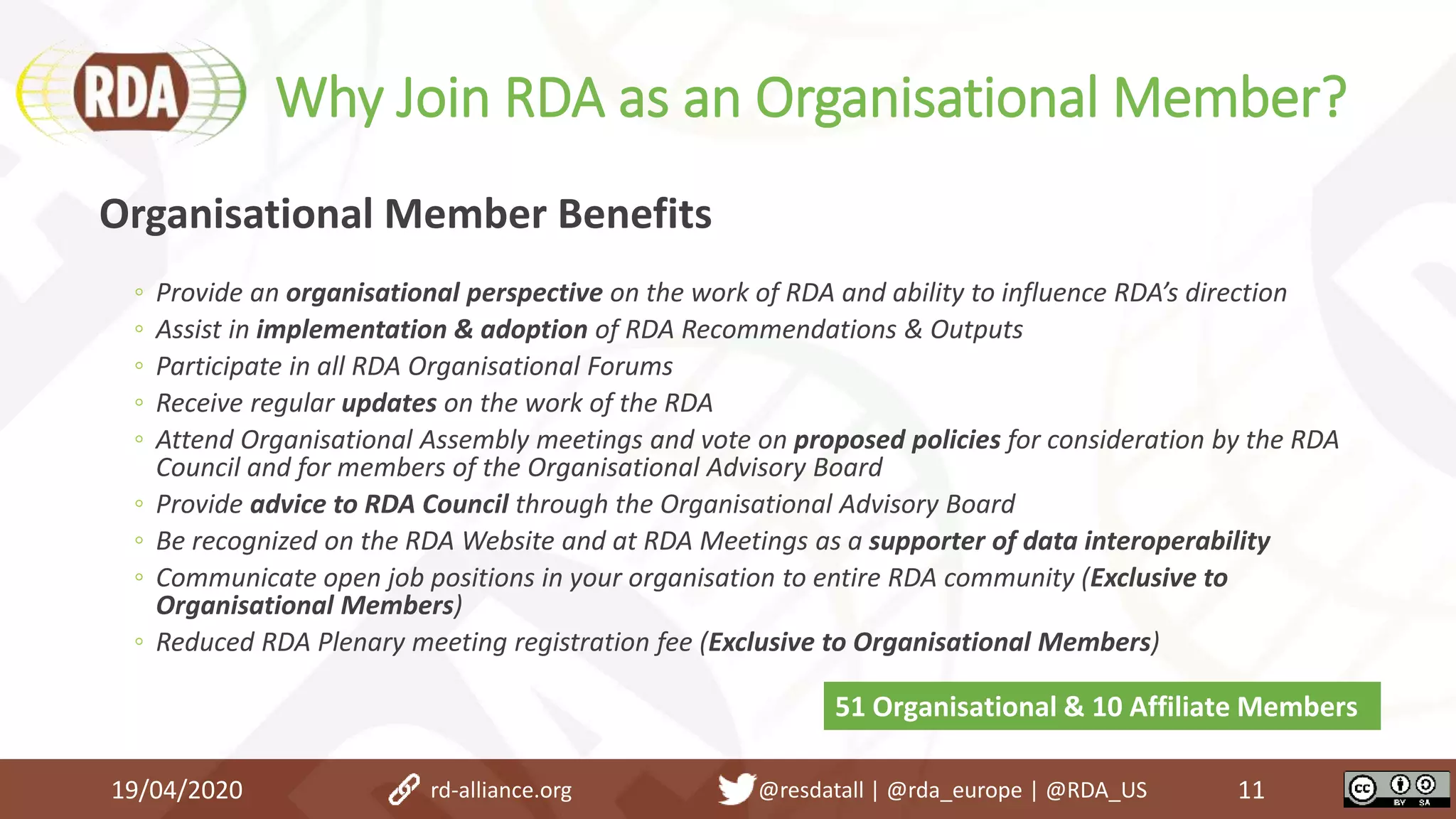 Why Join RDA as an Organisational Member?
19/04/2020 11
Organisational Member Benefits
◦ Provide an organisational perspective on the work of RDA and ability to influence RDA’s direction
◦ Assist in implementation & adoption of RDA Recommendations & Outputs
◦ Participate in all RDA Organisational Forums
◦ Receive regular updates on the work of the RDA
◦ Attend Organisational Assembly meetings and vote on proposed policies for consideration by the RDA
Council and for members of the Organisational Advisory Board
◦ Provide advice to RDA Council through the Organisational Advisory Board
◦ Be recognized on the RDA Website and at RDA Meetings as a supporter of data interoperability
◦ Communicate open job positions in your organisation to entire RDA community (Exclusive to
Organisational Members)
◦ Reduced RDA Plenary meeting registration fee (Exclusive to Organisational Members)
51 Organisational & 10 Affiliate Members
rd-alliance.org @resdatall | @rda_europe | @RDA_US
 
