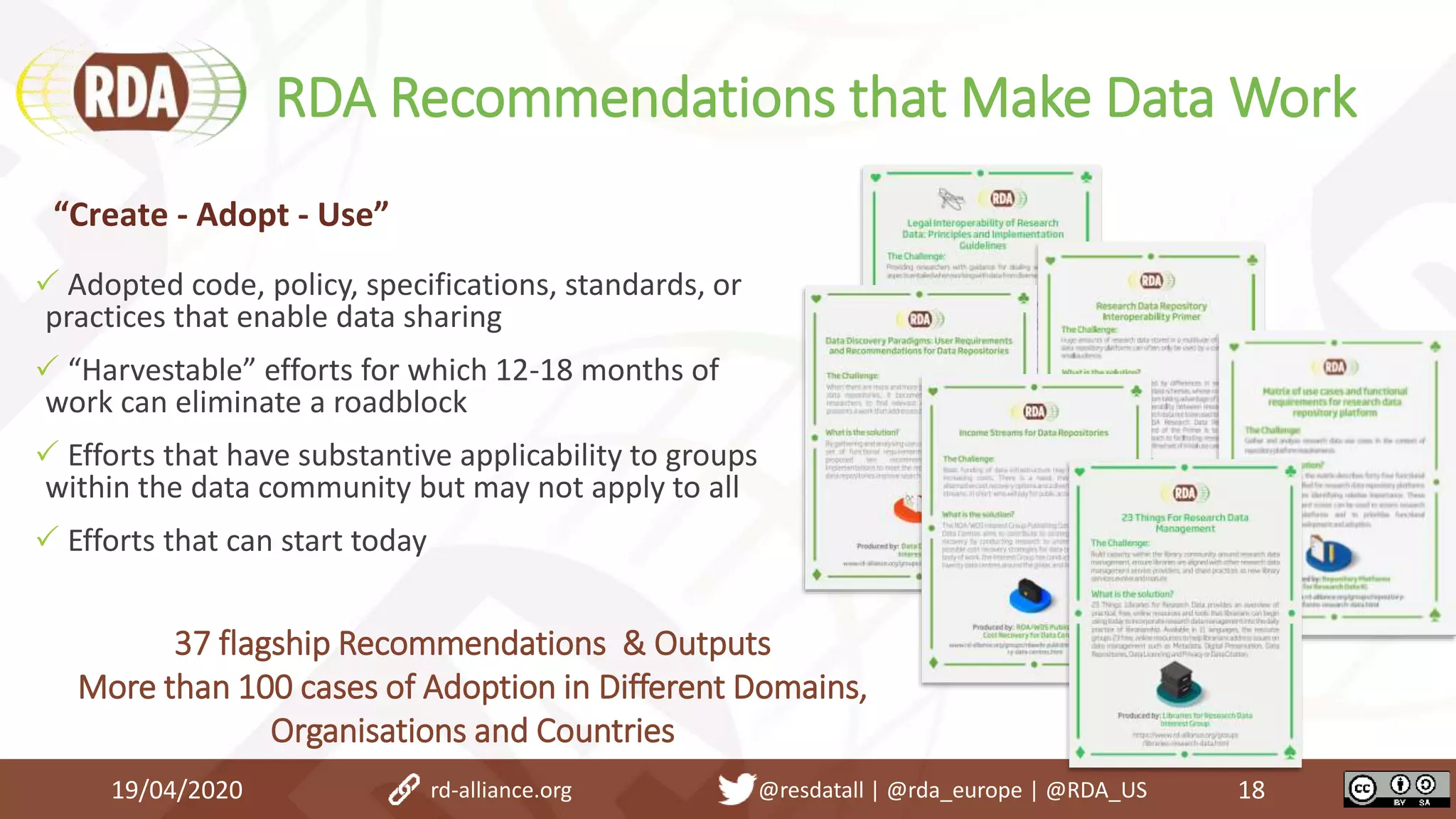 RDA Recommendations that Make Data Work
19/04/2020 18
 Adopted code, policy, specifications, standards, or
practices that enable data sharing
 “Harvestable” efforts for which 12-18 months of
work can eliminate a roadblock
 Efforts that have substantive applicability to groups
within the data community but may not apply to all
 Efforts that can start today
“Create - Adopt - Use”
37 flagship Recommendations & Outputs
More than 100 cases of Adoption in Different Domains,
Organisations and Countries
rd-alliance.org @resdatall | @rda_europe | @RDA_US
 