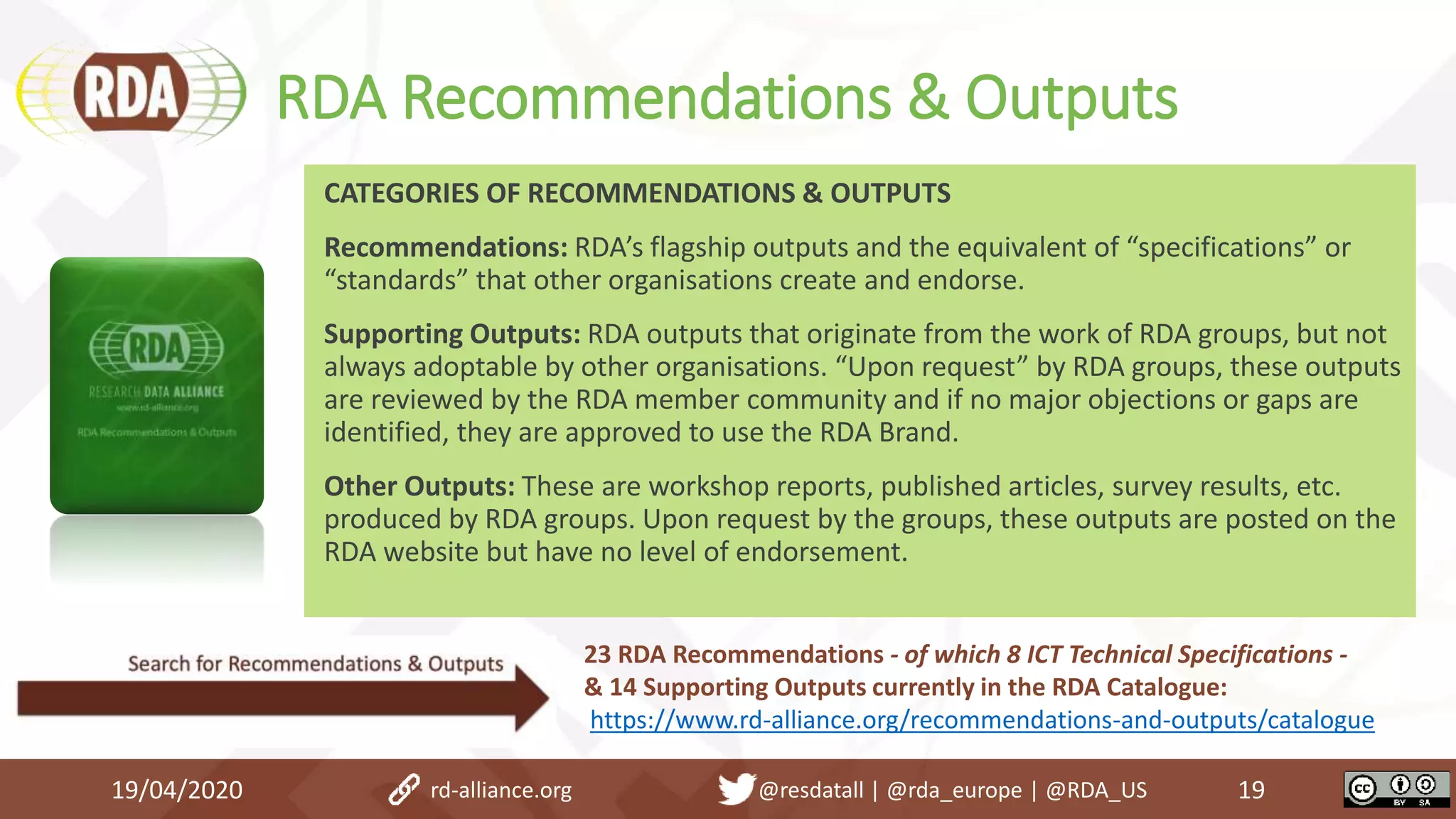 RDA Recommendations & Outputs
19/04/2020 19
CATEGORIES OF RECOMMENDATIONS & OUTPUTS
Recommendations: RDA’s flagship outputs and the equivalent of “specifications” or
“standards” that other organisations create and endorse.
Supporting Outputs: RDA outputs that originate from the work of RDA groups, but not
always adoptable by other organisations. “Upon request” by RDA groups, these outputs
are reviewed by the RDA member community and if no major objections or gaps are
identified, they are approved to use the RDA Brand.
Other Outputs: These are workshop reports, published articles, survey results, etc.
produced by RDA groups. Upon request by the groups, these outputs are posted on the
RDA website but have no level of endorsement.
rd-alliance.org @resdatall | @rda_europe | @RDA_US
23 RDA Recommendations - of which 8 ICT Technical Specifications -
& 14 Supporting Outputs currently in the RDA Catalogue:
https://www.rd-alliance.org/recommendations-and-outputs/catalogue
 