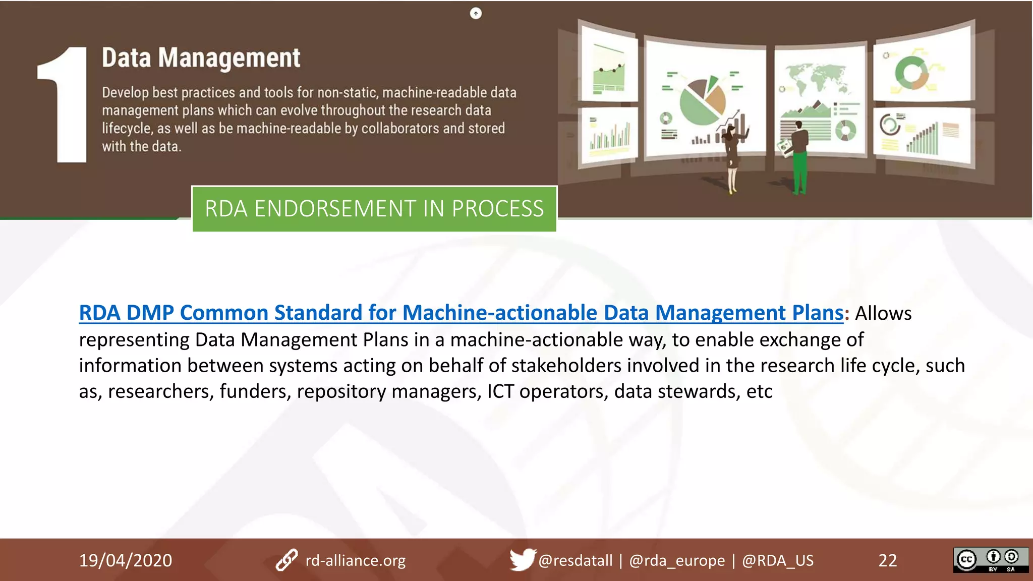 RDA ENDORSEMENT IN PROCESS
19/04/2020 22rd-alliance.org @resdatall | @rda_europe | @RDA_US
RDA DMP Common Standard for Machine-actionable Data Management Plans: Allows
representing Data Management Plans in a machine-actionable way, to enable exchange of
information between systems acting on behalf of stakeholders involved in the research life cycle, such
as, researchers, funders, repository managers, ICT operators, data stewards, etc
 