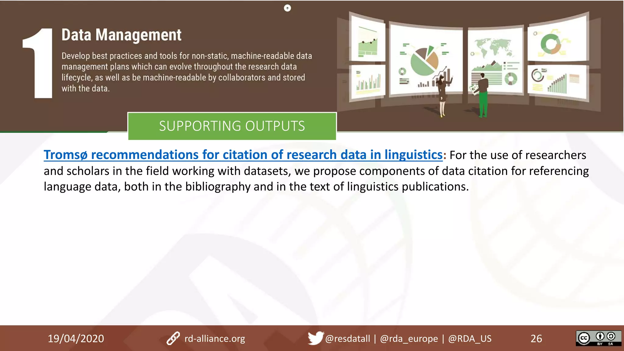 Tromsø recommendations for citation of research data in linguistics: For the use of researchers
and scholars in the field working with datasets, we propose components of data citation for referencing
language data, both in the bibliography and in the text of linguistics publications.
19/04/2020 26rd-alliance.org @resdatall | @rda_europe | @RDA_US
SUPPORTING OUTPUTS
 