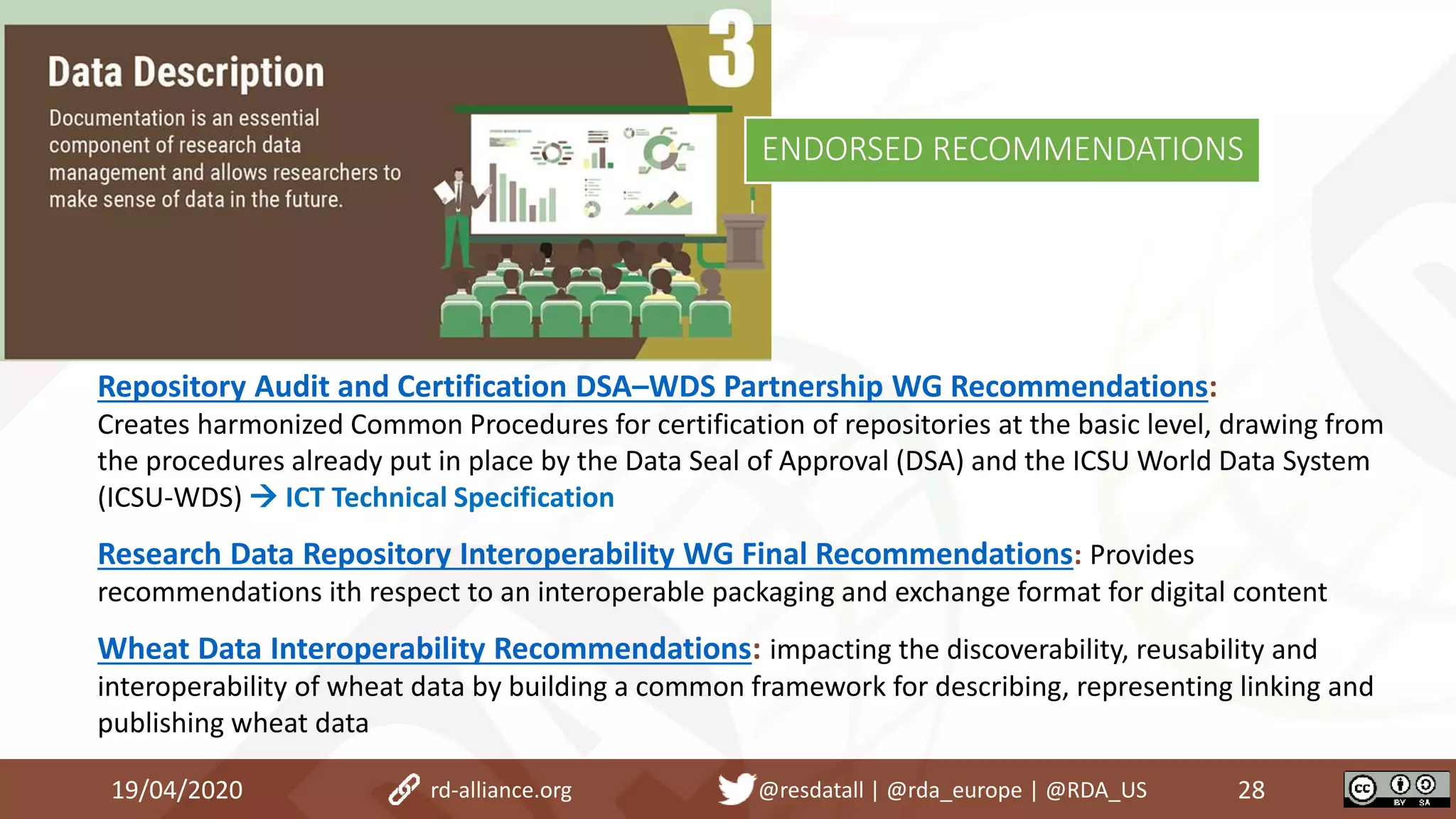 19/04/2020 28rd-alliance.org @resdatall | @rda_europe | @RDA_US
ENDORSED RECOMMENDATIONS
Repository Audit and Certification DSA–WDS Partnership WG Recommendations:
Creates harmonized Common Procedures for certification of repositories at the basic level, drawing from
the procedures already put in place by the Data Seal of Approval (DSA) and the ICSU World Data System
(ICSU-WDS)  ICT Technical Specification
Research Data Repository Interoperability WG Final Recommendations: Provides
recommendations ith respect to an interoperable packaging and exchange format for digital content
Wheat Data Interoperability Recommendations: impacting the discoverability, reusability and
interoperability of wheat data by building a common framework for describing, representing linking and
publishing wheat data
 