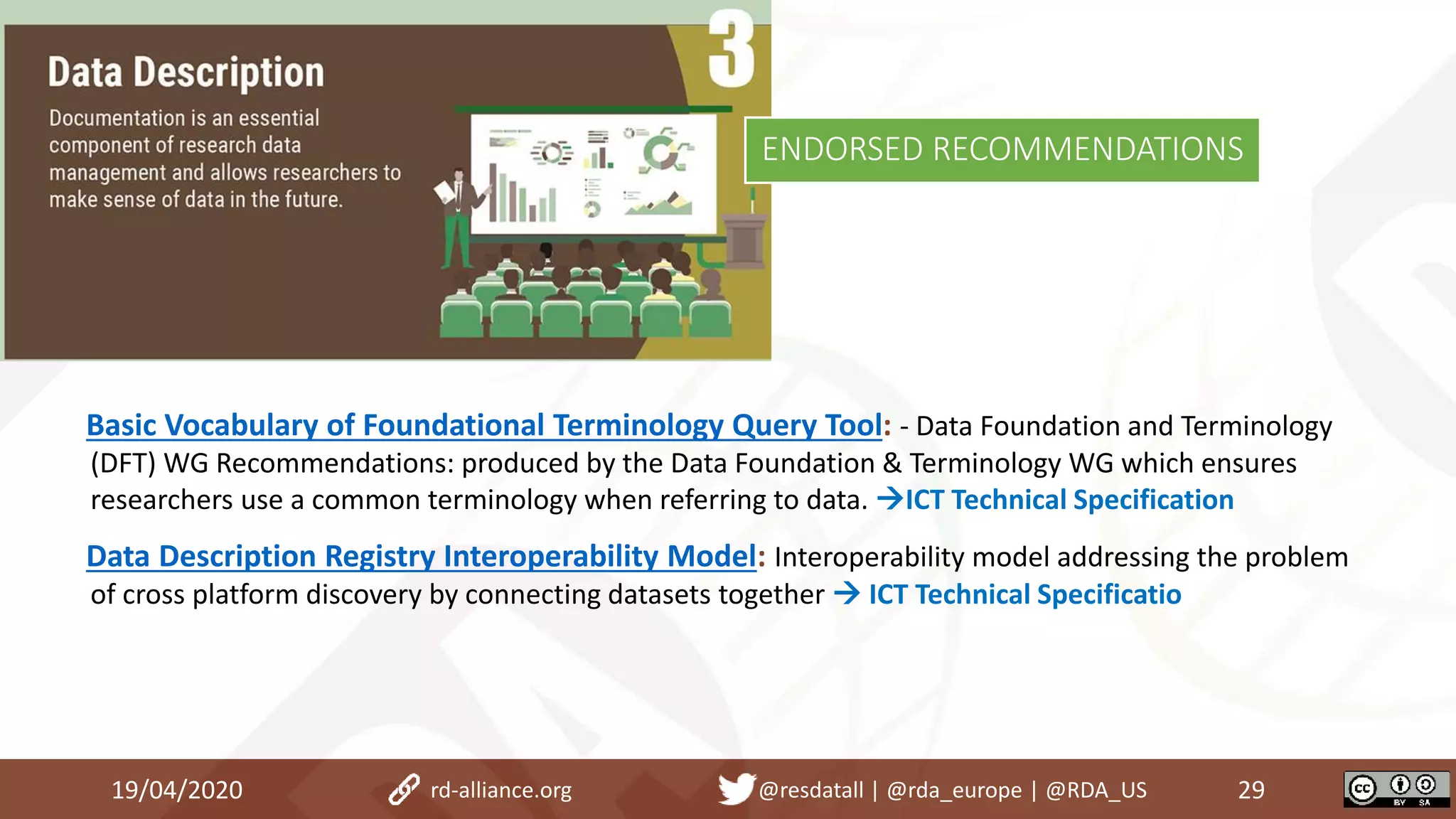 Basic Vocabulary of Foundational Terminology Query Tool: - Data Foundation and Terminology
(DFT) WG Recommendations: produced by the Data Foundation & Terminology WG which ensures
researchers use a common terminology when referring to data. ICT Technical Specification
Data Description Registry Interoperability Model: Interoperability model addressing the problem
of cross platform discovery by connecting datasets together  ICT Technical Specificatio
19/04/2020 29rd-alliance.org @resdatall | @rda_europe | @RDA_US
ENDORSED RECOMMENDATIONS
 