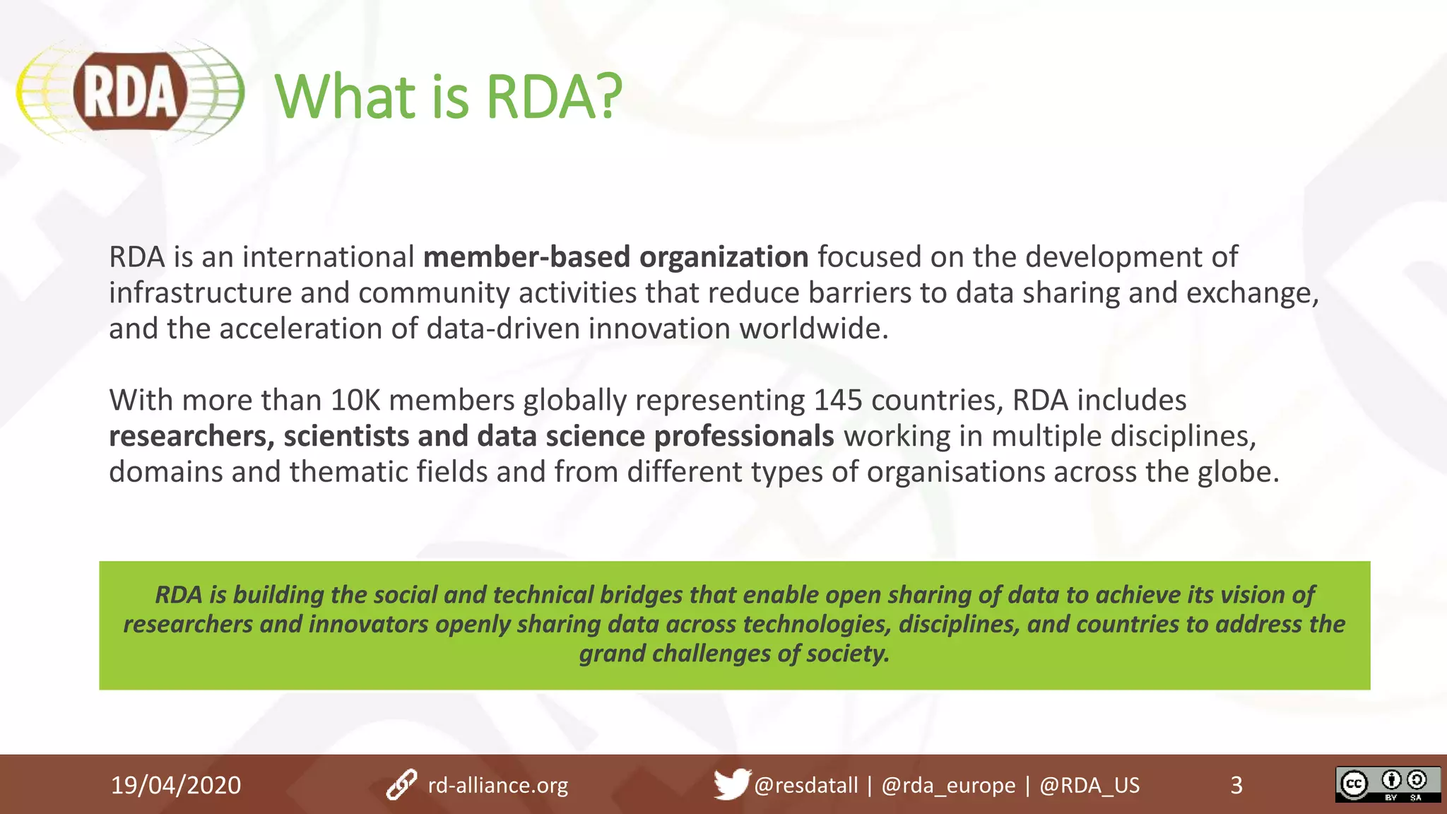 What is RDA?
19/04/2020 3
RDA is an international member-based organization focused on the development of
infrastructure and community activities that reduce barriers to data sharing and exchange,
and the acceleration of data-driven innovation worldwide.
With more than 10K members globally representing 145 countries, RDA includes
researchers, scientists and data science professionals working in multiple disciplines,
domains and thematic fields and from different types of organisations across the globe.
RDA is building the social and technical bridges that enable open sharing of data to achieve its vision of
researchers and innovators openly sharing data across technologies, disciplines, and countries to address the
grand challenges of society.
rd-alliance.org @resdatall | @rda_europe | @RDA_US
 