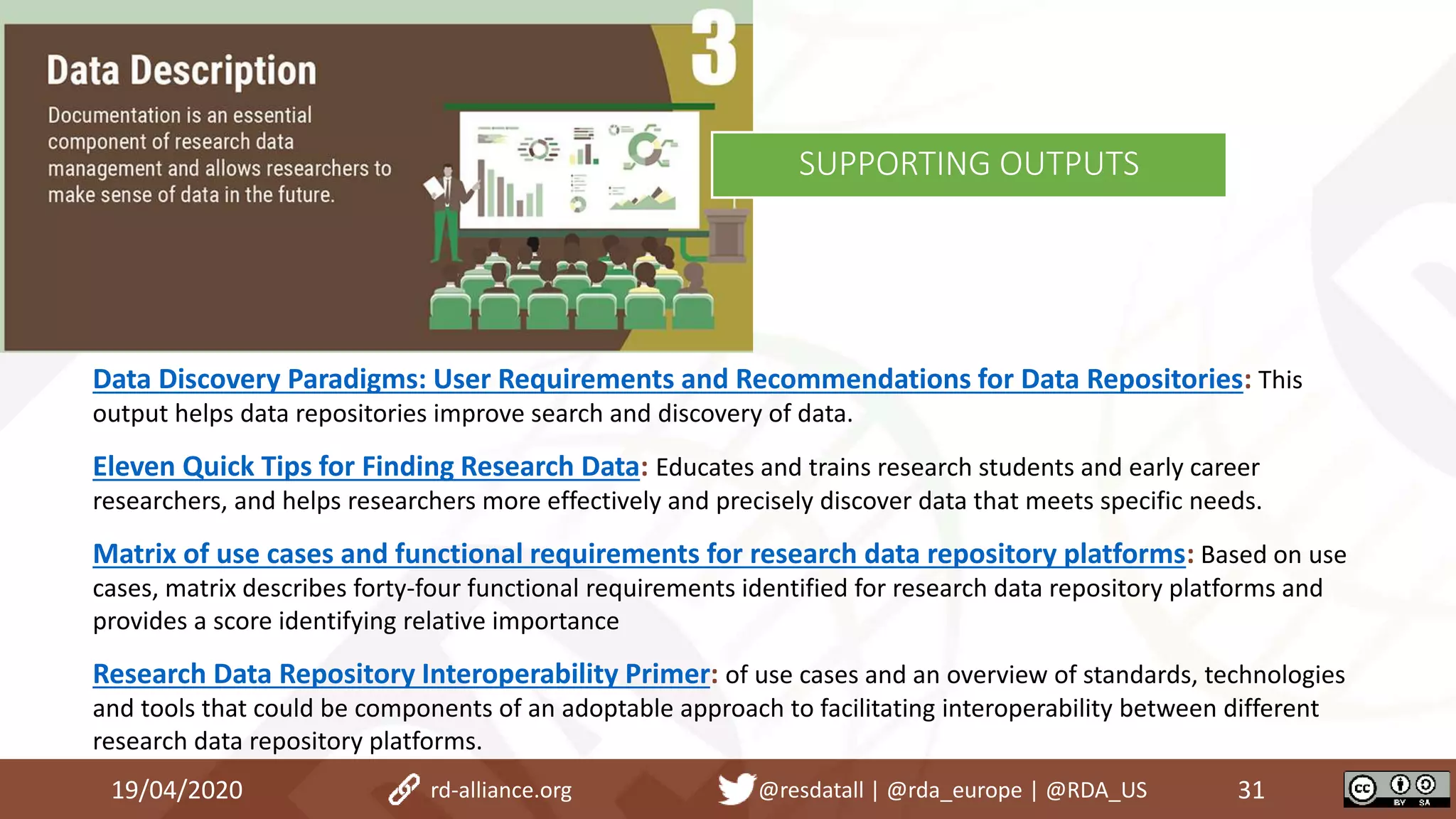 Data Discovery Paradigms: User Requirements and Recommendations for Data Repositories: This
output helps data repositories improve search and discovery of data.
Eleven Quick Tips for Finding Research Data: Educates and trains research students and early career
researchers, and helps researchers more effectively and precisely discover data that meets specific needs.
Matrix of use cases and functional requirements for research data repository platforms: Based on use
cases, matrix describes forty-four functional requirements identified for research data repository platforms and
provides a score identifying relative importance
Research Data Repository Interoperability Primer: of use cases and an overview of standards, technologies
and tools that could be components of an adoptable approach to facilitating interoperability between different
research data repository platforms.
19/04/2020 31rd-alliance.org @resdatall | @rda_europe | @RDA_US
SUPPORTING OUTPUTS
 